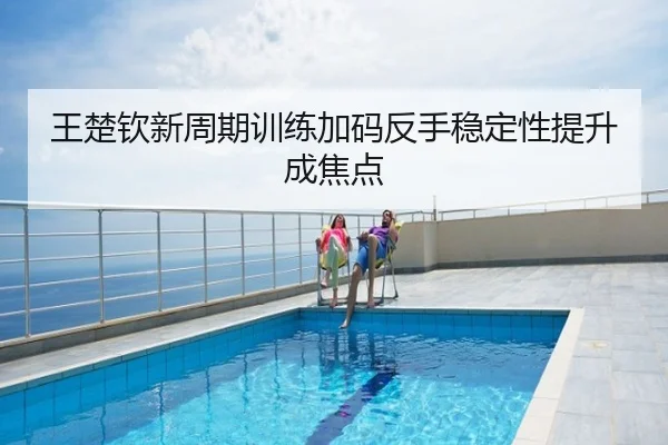 王楚钦新周期训练加码反手稳定性提升成焦点