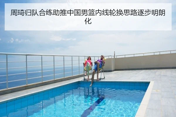周琦归队合练助推中国男篮内线轮换思路逐步明朗化