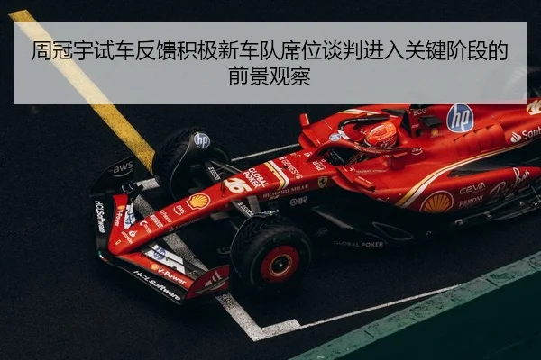 周冠宇试车反馈积极新车队席位谈判进入关键阶段的前景观察