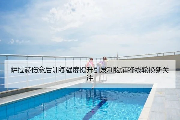 萨拉赫伤愈后训练强度提升引发利物浦锋线轮换新关注