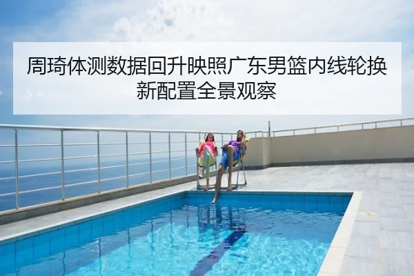 周琦体测数据回升映照广东男篮内线轮换新配置全景观察