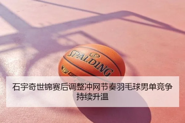 石宇奇世锦赛后调整冲网节奏羽毛球男单竞争持续升温