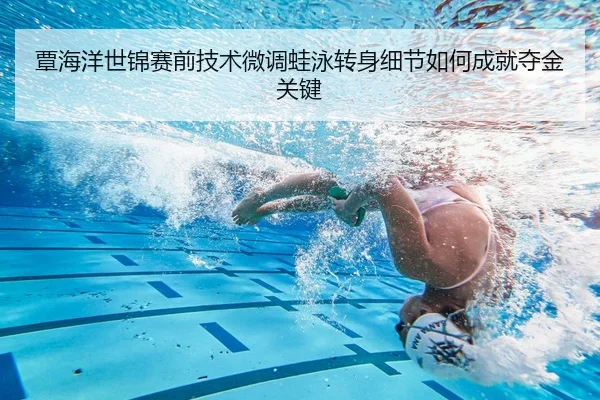 覃海洋世锦赛前技术微调蛙泳转身细节如何成就夺金关键