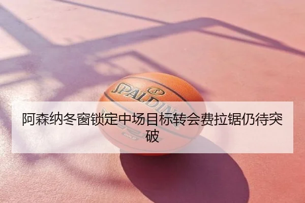 阿森纳冬窗锁定中场目标转会费拉锯仍待突破