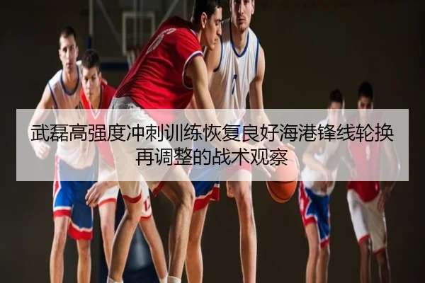 武磊高强度冲刺训练恢复良好海港锋线轮换再调整的战术观察