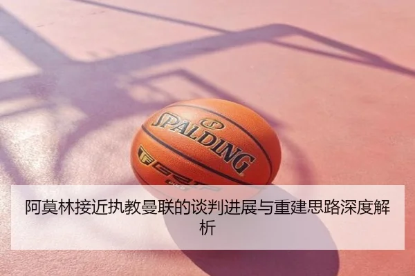 阿莫林接近执教曼联的谈判进展与重建思路深度解析