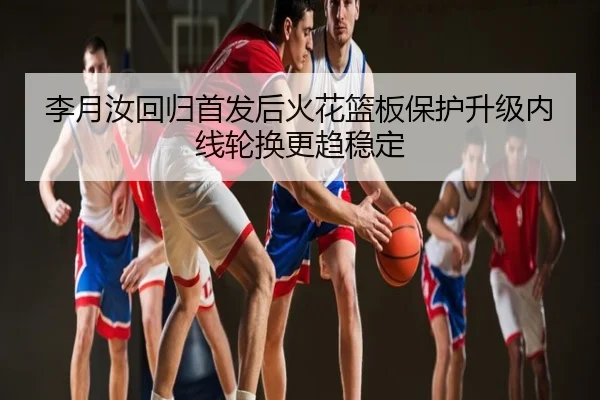 李月汝回归首发后火花篮板保护升级内线轮换更趋稳定