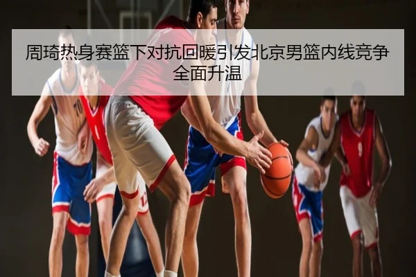 周琦热身赛篮下对抗回暖引发北京男篮内线竞争全面升温